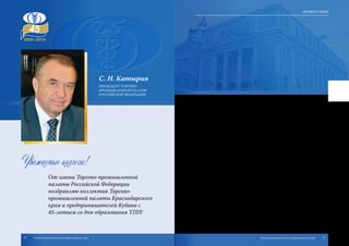 С. Н. Катырин
ПРЕЗИДЕНТ ТОРГОВО-
ПРОМЫШЛЕННОЙ ПАЛАТЫ
РОССИЙСКОЙ ФЕДЕРАЦИИ
Уважаемые коллеги!
От имени Торгово-промышленной
палаты Российской Федерации
поздравляю коллектив Торгово-
промышленной палаты Краснодарского
края и предпринимателей Кубани с
45-летием со дня образования ТПП!
Торгово-промышленная палата Краснодарского края – автори-
тетная организация, по праву пользующаяся репутацией надежного
партнера российских и зарубежных деловых кругов.
Система ТПП Кубани входит в число крупнейших торгово-промыш-
ленных палат России, объединяя 5 500 предприятий и организаций края,
имея в своем активе широкий спектр услуг, необходимых предпринима-
телям.
Торгово-промышленная палата Краснодарского края активно уча-
ствует в развитии экономики, способствует становлению малого и
среднего бизнеса, формированию социальной ответственности рос-
сийского предпринимательства, стоит на страже его прав и инте-
ресов.
Торгово-промышленную палату Кубани отличают постоянное
стремление к повышению эффективности своей деятельности, нова-
торский подход к решению практических задач, высококвалифициро-
ванная команда специалистов.
Искренне желаю коллективу и всем членам Торгово-промышленной
палаты Кубани благополучия, процветания, новых творческих успе-
хов и достижений, роста экономических показателей.
4 5Торгово-промышленная палата Краснодарского края Торгово-промышленная палата Краснодарского края
Приветствия
 