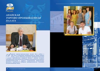 А
напская торгово-промышленная палата была создана в
1996 году по инициативе предпринимателей города-курорта
Анапы с целью содействия развитию предпринимательства
в регионе, представления интересов бизнеса в органах местного
самоуправления,комплексногообслуживаниясубъектовмалогоисреднего
предпринимательства в процессе хозяйственной деятельности,
правовой и юридической поддержки предпринимателей. Руководит
палатой Владимир Ткачук.
Сегодня Анапская ТПП – это центр развития предпринимательства, установ-
ления межрегиональных и зарубежных связей, продвижения продукции наших про-
изводителей на внутреннем и внешнем рынках, информационного обеспечения и
содействия внешнеэкономической деятельности. Несмотря на объективные труд-
ности, палата продолжает развиваться и в немалой степени способствует развитию
экономики региона.
Сегодня палата объединяет более 80 предприятий и индивидуальных предпри-
нимателей.
Анапская палата тесно сотрудничает с администрацией города и налоговой ин-
спекцией. Также специалисты торгово-промышленной палаты принимают активное
участие в разработке муниципальных и региональных законодательных актов и нор-
мативно-правовых документов.
Специалисты палаты оказывают услуги по экспертизе, оценке, сертификации
происхождения товаров, юридические, консалтинговые, маркетинговые и многие
другие. Специалисты отдела экспертизы совместно с Роспотребнадзором органи-
зовывают и проводят бесплатные семинары для предпринимателей по вопросам
определения качества товаров и ведения торговли. На льготных условиях Анапская
палата выполняет товароведческие экспертизы для правоохранительных органов.
Значительное количество работ выполняется АТПП по судебной экспертизе.
Ежедневно специалисты палаты консультируют предпринимателей по вопросам
кредитования, субсидирования малого и среднего бизнеса в рамках муниципальной
целевой программы «Поддержка малого и среднего предпринимательства в муници-
пальном образовании город-курорт Анапа на 2013 – 2017 годы».
В планах Анапской палаты – расширение спектра оказываемых бизнесу услуг,
а также создание постоянно действующего консультационного органа, состоящего из
представителей местной администрации, контролирующих органов и общественных
организаций.
Анапская
торгово-промышленная
палата
60 61
Краевая система торгово-промышленных палат
Торгово-промышленная палата Краснодарского края Торгово-промышленная палата Краснодарского края
 
