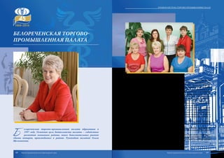 Б
елореченская торгово-промышленная палата образована в
1997 году. Основная цель деятельности палаты – содействие
развитию экономики района, поиск дополнительных рынков
сбыта товаров, производимых в районе. Руководит палатой Ольга
Щелконогова.
За время своего существования палата зарекомендовала себя как надеж-
ный партнер и поставщик профессиональных услуг для предприятий всех
форм собственности и видов деятельности. Палата предлагает широкий
спектр услуг в области внешнеэкономической деятельности, оценки, инфор-
мации и рекламы, переводов и подготовки учредительных документов к ре-
гистрации предприятий. Проводит по поручению российских и иностранных
организаций и предпринимателей экспертизу по контролю качества, количе-
ства и комплектности товаров, удостоверяет в соответствии с международной
практикой сертификаты происхождения товаров, а также другие документы.
На протяжении многих лет команда специалистов палаты успешно отста-
ивает интересы предпринимателей в экономических спорах с контролирую-
щими органами и лоббирует интересы бизнеса на всех уровнях.
При Белореченской торгово-промышленной палате создана «Служба не-
отложной правовой помощи субъектам малого и среднего бизнеса в Белоре-
ченском районе», которая осуществляет консультации по вопросам организа-
ции и ведения хозяйственной деятельности, повышает правовую грамотность
предпринимателей, оказывает методическую, информационную помощь и
многие другие услуги.
Белореченская торгово-промышленная палата представляет интересы
всех слоев бизнеса и охватывает своей деятельностью все сферы предприни-
мательства.
Торгово-промышленная палата представляет интересы предпринима-
тельских структур в органах власти, активно участвует в налаживании эффек-
тивного взаимодействия между ними.
Белореченская торгово-промышленная палата видит свою главную задачу
в создании благоприятных условий для развития предпринимательской дея-
тельности в регионе и стране в целом, а также компетентном обслуживании
субъектов малого и среднего бизнеса.
Белореченская ТОРГОВО-
ПРОМЫШЛЕННАЯ ПАЛАТА
68 69
Краевая система торгово-промышленных палат
Торгово-промышленная палата Краснодарского края Торгово-промышленная палата Краснодарского края
 