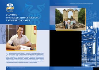 Т
оргово-промышленная палата г. Горячего Ключа образована в 2003
году. Сегодня ТПП г. Горячего Ключа объединяет 103 предприятия,
из которых 100 являются малыми. Палата предоставляет
услуги, связанные с различными видами экспертно-инспекционной
деятельности, предоставлением ценовой информации, аттестацией
рабочих мест по условиям труда на производстве, переоценкой и оценкой
всех видов собственности, маркетинговыми исследованиями, переводами
с иностранных языков. Руководит палатой Алексей Квитко.
В городе-курорте Горячий Ключ развиты санаторно-курортная сфера, нефтяная
промышленность, производство строительных материалов, домостроение. Извест-
ностьжегородуГорячийКлючзапределамиКраснодарскогокраяпринеслиминераль-
ные источники и курортно-санаторный комплекс. Ввиду этого перед палатой стоят за-
дачи по оказанию помощи здравницам в поиске партнеров для сотрудничества в сфере
санаторно-оздоровительного комплекса, привлечению инвесторов для развития тури-
стической инфраструктуры, созданию благоприятных условий для предприниматель-
ской деятельности в городе.
Привлекательная инфраструктура и особенности природно-климатической зоны
города-курорта создают благоприятную среду для развития туристического бизнеса.
Перед торгово-промышленной палатой сегодня стоят задачи по поддержке малого и
среднего предпринимательства, созданию Центра подготовки и переподготовки руко-
водящего состава, менеджеров высшего звена и специалистов сферы обслуживания, а
также по созданию привлекательного имиджа города-курорта и многие другое.
Торгово-промышленная палата г. Горячего Ключа входит в состав Обществен-
ного совета при администрации муниципального образования. Совместными усили-
ями палаты и городской администрации была организована общественная приемная
при торгово-промышленной палате по вопросам развития малого и среднего бизнеса.
Благодаря взаимодействию палаты с Центром занятости населения города налажен
процесс трудоустройства безработных граждан. Палата активную помощь оказывает и
начинающим предпринимателям в создании и развитии собственного бизнеса. Торго-
во-промышленная палата консультирует деловые круги города по вопросам развития
предпринимательства и налаживания сотрудничества с российскими и иностранными
партнерами путем проведения семинаров, конференций, круглых столов, брифингов,
распространения рекламных материалов, использования средств массовой информа-
ции, включая Интернет-сайты.
Также палата оказывает содействие участникам внешнеэкономической деятель-
ности в подборе партнеров для реализации совместных проектов, осуществляет про-
верку надежности привлекаемых к сотрудничеству предприятий.
Торгово–
промышленная палата
г. Горячего Ключа
74 75
Краевая система торгово-промышленных палат
Торгово-промышленная палата Краснодарского края Торгово-промышленная палата Краснодарского края
 