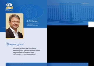 А. Н. Ткачев
ГЛАВА АДМИНИСТРАЦИИ
(ГУБЕРНАТОР)
КРАСНОДАРСКОГО КРАЯ
Уважаемые коллеги!
Искренне поздравляю коллектив
и руководство Торгово-промышленной
палаты Краснодарского края
с 45-летием со дня образования!
За годы своего существования Торгово-промышленная палата Краснодар-
ского края стала одним из главных инструментов развития предприниматель-
ства в регионе, настоящим флагманом делового сообщества Кубани, объеди-
няющим более пяти тысяч предприятий. Именно здесь в результате прямого
конструктивного диалога неизменно вырабатываются эффективные решения,
способствующие улучшению делового и инвестиционного климата на Кубани,
развитию деловой инициативы предпринимателей. А также обеспечивается
успешная защита интересов малого и среднего бизнеса на внутреннем и внеш-
нем рынках.
Кубань уже много лет подряд является одним из главных по уровню инвести-
ционной привлекательности регионов страны. И в этом есть немалый вклад
Краснодарской торгово-промышленной палаты – давнего и надежного партне-
ра администрации края в организации всех имиджевых мероприятий нашего
региона в России и за рубежом. Международные экономические форумы в Сочи
и Санкт-Петербурге, презентации Краснодарского края в странах Европы и
Азии – все это позволило нам заключить множество соглашений, которые обе-
спечили мощный приток инвестиций на территорию региона, а в результате –
и рост доходов краевой казны, объемов финансирования наших социальных про-
грамм. Также благодаря профессиональной поддержке ТПП края сотни кубанских
предпринимателей получили доступ на зарубежные рынки, нашли иностранных
партнеров и смогли внедрить современные технологии.
Я благодарю руководство и коллектив Торгово-промышленной палаты Крас-
нодарского края за профессионализм, слаженность действий и ответственный
подход к делу. Уверен, что при вашем участии и поддержке плодотворное сотруд-
ничество между бизнесом и властью в Краснодарском крае будет и впредь креп-
нуть и развиваться.
От всей души желаю вам дальнейшей успешной работы, благополучия, но-
вых интересных и перспективных проектов! Крепкого здоровья, счастья и добра
вашим родным и близким!
6 7Торгово-промышленная палата Краснодарского края Торгово-промышленная палата Краснодарского края
Приветствия
 