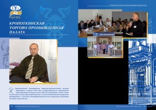 К
ропоткинская межрайонная торгово-промышленная палата
образована в апреле 1994 года и территориально охватывает
город Кропоткин, Кавказcкий и Тбилисский районы. Среди членов
палаты различные производственные, сельскохозяйственные и торговые
предприятия–всегоболее50предпринимательскихструктур.Руководит
палатой Сергей Белов.
На протяжении всех лет работы палаты особое внимание уделяется под-
держке и развитию субъектов малого и среднего предпринимательства обслу-
живаемых районов.
Кропоткинская МТПП является основным исполнителем муниципальных це-
левых программ поддержки и развития малого предпринимательства. При палате
работает Центр содействия развитию малого и среднего предпринимательства. Ква-
лифицированные специалисты центра осуществляют комплексное обслуживание
субъектов малого предпринимательства на различных этапах их развития. Совмест-
но с администрацией города разработана и реализуется муниципальная целевая про-
грамма поддержки и развития малого предпринимательства города Кропоткина.
В палате работают высококвалифицированные специалисты в области экспер-
тизы, бизнес-планирования, сертификации, оценочной деятельности, информацион-
ных и юридических услуг, переводов, экологии.
Члены палаты пользуются услугами третейского суда, при палате образовано
кадровое агентство «Бизнес-Альянс», которое оказывает помощь работодателям в
подборе кадров.
Основная задача палаты – создание благоприятных условий для развития биз-
неса в Кавказском районе, городе Кропоткине и Тбилисском районе.
Кропоткинская МТПП успешно сотрудничает с городским учебно-деловым
центром, совместно реализуя мероприятия целевой программы поддержки и разви-
тия предпринимательства.
Кропоткинская МТПП поддерживает деловые отношения с коллегами и пар-
тнерами, а также участвует в мероприятиях краевого, регионального и федерального
значения.
Кропоткинская
ТОРГОВО-ПРОМЫШЛЕННАЯ
ПАЛАТА
84 85
Краевая система торгово-промышленных палат
Торгово-промышленная палата Краснодарского края Торгово-промышленная палата Краснодарского края
 