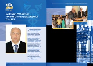 Т
оргово-промышленная
палата Красноармей-
ского района создана
в 2010 году. Территория
деятельности – Красноар-
мейский район. Основная
задача палаты – повыше-
ние роли малого и среднего
предпринимательства в
экономической и социальной
жизни района. Торгово-про-
мышленная палата Красно-
армейского района создает
комфортные условия для
ведения бизнеса в районе. За
4 года своей деятельности
палата объединила более
100 предприятий и пред-
принимателей Красноар-
мейского района, который
имеет важное социаль-
но-экономическое значе-
ние для Кубани и России в
целом. Руководит палатой
Эдуард Пфиценмаер.
Среди членов палаты – индивидуальные предприниматели, производственные,
сельскохозяйственные и торговые предприятия. Со многими из них палату связыва-
ют долгосрочные партнерские отношения: ОАО «Полтавский комбинат хлебопродук-
тов», ООО «Марьянский рисозавод», ОАО «Красноармейское ДРСУ» и другие.
Большим спросом пользуются оказываемые специалистами палаты услуги по
сертификации, оценке имущества и экспертизе товаров. При торгово-промышленной
палате Красноармейского района создан Центр содействия малому предприниматель-
ству, где малые предприятия и предприниматели получают комплекс информацион-
ных, маркетинговых, консалтинговых, юридических услуг, а также полное правовое
сопровождение предпринимательской деятельности. Палата содействует развитию
системы образования и подготовки кадров для предпринимательской деятельности
в Красноармейском районе, участвует в разработке и реализации государственных и
межгосударственных программ в этой области.
В целом торгово-промышленная палата содействует развитию экономики райо-
на, предпринимательства всех уровней, формированию социальной ответственности
предпринимательства, открытому диалогу бизнеса и власти, являясь одним из основ-
ных институтов развития предпринимательства в районе. В свою очередь предприни-
мательство становится надежным источником пополнения районной казны, появля-
ется больше возможности для решения острых социальных проблем в районе и крае.
Торгово-промышленная палата Красноармейского района является мощным
инструментом бизнеса для защиты своих интересов и создания четкой системы вза-
имодействия с государством, трансляции своих интересов в государственных органах
власти. Немалую роль торгово-промышленная палата играет в информационном, ор-
ганизационном и инфраструктурном обеспечении функционирования предпринима-
тельства Красноармейского района.
Одно из приоритетных направлений деятельности – недопущение и пресечение
недобросовестной конкуренции и неделового партнерства, содействие урегулирова-
нию споров, возникающих между предприятиями и предпринимателями, оказание
практической помощи предприятиям и предпринимателям района в проведении опе-
раций на внешнем рынке и освоении новых форм торгово-экономического и науч-
но-технического сотрудничества.
Красноармейская
торгово-промышленная
палата
86 87
Краевая система торгово-промышленных палат
Торгово-промышленная палата Краснодарского края Торгово-промышленная палата Краснодарского края
 