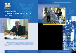 Л
абинская межрайонная торгово-промышленная палата создана
9 июля 1994 года. Сфера деятельности палаты охватывает
ЛабинскийиМостовскойрайоны.Руководитпалатой Владимир
Морговской.
Лабинская палата объединяет более 90 предприятий различных форм
собственности.
Основные виды деятельности – оценка имущества, оформление серти-
фикатов страны происхождения товаров, юридические услуги, экспертиза то-
варов промышленной группы для таможенного оформления и др. Также Ла-
бинская палата выполняет судебно-технические, судебно-товароведческие и
судебно-строительные экспертизы.
Представляя интересы бизнеса, Лабинская торгово-промышленная па-
лата оказывает различные виды услуг иностранным компаниям, заинтересо-
ванным в развитии или открытии бизнеса в кубанском регионе. Специалисты
палаты составляют договоры и проводят их экспертизу; разрабатывают и со-
провождают внешнеэкономические контракты; оказывают визовую поддерж-
ку, регистрируют товарные марки и знаки; переводят документы на разные
языки мира; находят потенциальных партнеров; исследуют конкурентную сре-
ду рынка и оказывают другие услуги.
Важными направлениями деятельности палаты являются содействие про-
буждению интереса инвесторов к городу и району, предоставление достовер-
ной информации о возможностях территории района, создание соответствую-
щего имиджа Лабинского и Мостовского районов.
В целях развития внешнеэкономической деятельности Лабинская палата
осуществляет проверку надежности зарубежных партнеров, содействует за-
ключению внешнеторговых контрактов, организует деловые встречи, эконо-
мические миссии, проводит семинары и осуществляет консультации по вопро-
сам внешнеэкономической деятельности.
В целом Лабинская палата содействует развитию предпринимательства
района, а также его интеграции в мировую экономику.
лабинская
ТОРГОВО-ПРОМЫШЛЕННАЯ
ПАЛАТА
94 95
Краевая система торгово-промышленных палат
Торгово-промышленная палата Краснодарского края Торгово-промышленная палата Краснодарского края
 