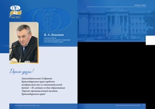 В. А. Бекетов
Председатель
Законодательного Собрания
Краснодарского края
Дорогие друзья!
Законодательное Собрание
Краснодарского края сердечно
поздравляет вас со знаменательной
датой – 45-летием со дня образования
Торгово-промышленной палаты
Краснодарского края!
За время своего существования она внесла неоценимый вклад в развитие
экономики Кубани, способствовала созданию благоприятных условий для разви-
тия всех видов предпринимательской деятельности, интегрированию Кубани в
общегосударственную хозяйственную систему.
Торгово-промышленная палата края, являясь наследницей богатых тради-
ций отечественных промышленников и предпринимателей, сегодня объединяет
5500 предприятий малого, среднего и крупного бизнеса, активно содействует их
взаимодействию с государством и его органами, помогает устанавливать и углу-
блять деловые связи с российскими регионами, ближним и дальним зарубежьем.
За годы совместной работы у вас сложились тесные деловые и конструк-
тивные отношения с депутатами Законодательного Собрания, направленные
на решение важнейших задач развития нашего региона. Успешно продолжается
наше сотрудничество в подготовке международных экономических форумов и
выставок, таких как Международный инвестиционный форум в Сочи, агропро-
мышленная выставка «Кубанская ярмарка» и других презентационных, имидже-
вых мероприятий.
Обладая правом законодательной инициативы, палата активно участву-
ет в законотворческом процессе, осуществляет экспертизу краевых законопро-
ектов, добиваясь их соответствия интересам предпринимательства.
Перед вами стоят масштабные задачи по дальнейшему расширению сферы
услуг для предпринимателей, созданию условий для развития деловой инициати-
вы и устранения барьеров для бизнеса, широкого применения инноваций и при-
влечения инвестиций в экономику края.
Убежден, что опыт и высокий профессионализм сотрудников Торгово-про-
мышленной палаты Краснодарского края будут и впредь способствовать пре-
творению в жизнь перспективных проектов на благо Кубани.
От всей души желаю вам, дорогие друзья, крепкого здоровья, благополучия и
успехов во всех начинаниях!
8 9Торгово-промышленная палата Краснодарского края Торгово-промышленная палата Краснодарского края
Приветствия
 