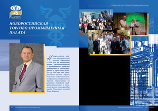 Новороссийская
торгово-промышленная
палата
Н
овороссийская тор-
гово-промышленная
палата образована
в 1994 году по инициативе
группы предпринимателей
и руководителей городских
предприятий и зарегистри-
рована в Управлении юсти-
ции 25 мая 1994 года. Ново-
российская палата с первых
дней своего создания являет-
сяобразцомиинструментом
перемен, направленных на
развитие свободного пред-
принимательства и повы-
шениеуровняжизниграждан
города. Руководит палатой
Игорь Жаринов.
Новороссийская ТПП аккредитована при ТПП РФ и является одной из передо-
вых палат Южного федерального округа не только по количественным показателям
членской базы, но и по качеству и спектру оказываемых услуг. Одной из главных цен-
ностей Новороссийской палаты является осознание ответственности перед обще-
ством за развитие цивилизованного предпринимательства.
На протяжении двух десятилетий Новороссийская ТПП представляет интере-
сы предпринимателей города Новороссийска на всех уровнях власти, являясь самой
крупной бизнес-ассоциацией города. Сегодня палата объединяет более 430 предпри-
ятий, 80% из которых относятся к категории малого и среднего бизнеса. По рейтин-
гу, составленному ТПП России, Новороссийская палата входит в двадцатку самых
успешных муниципальных торгово-промышленных палат по объему оказываемых
услуг, росту членской базы и общественной активности.
Специалистами палаты оказываются услуги в области выдачи сертификатов
происхождения товаров; оценки недвижимости, имущества для залога, судна и плав-
средств, автотранспорта, машин и оборудования, бизнеса, ущерба от залития, пожара
и ДТП; независимой инспекции и экспертизы грузов и товаров; удостоверения доку-
ментов внешнеэкономической деятельности; лабораторных испытаний, подготовки
кадров и персонала; переводов с иностранных языков мира; а также информационные,
юридические, сюрвейерские, маркетинговые, консалтинговые и многие другие услуги.
При Новороссийской торгово-промышленной палате действуют третейский
суд, Центр содействия развитию малого и среднего предпринимательства, Центр де-
лового и профессионального образования.
Новороссийская ТПП уделяет большое внимание эффективному взаимодей-
ствию с органами власти и формированию в городе активного бизнес-сообщества.
Новороссийская ТПП является активным участником всех общественных фор-
мирований, входящих в инфраструктуру поддержки малого и среднего предприни-
мательства в городе Новороссийске и Краснодарском крае.
98 99
Краевая система торгово-промышленных палат
Торгово-промышленная палата Краснодарского края Торгово-промышленная палата Краснодарского края
 