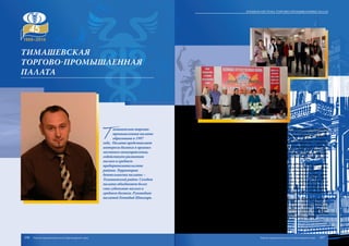 Т
имашевская торгово-
промышленная палата
образована в 1997
году. Палата представляет
интересы бизнеса в органах
местного самоуправления,
содействует развитию
малого и среднего
предпринимательства
района. Территория
деятельности палаты –
Тимашевский район. Сегодня
палата объединяет более
ста субъектов малого и
среднего бизнеса. Руководит
палатой Геннадий Шпыгарь.
Палата осуществляет абонентское юридическое и бухгалтерское обслуживание
предпринимателей, комплексное сопровождение сделок с недвижимым имуществом
«под ключ», консультирует по вопросам налогообложения, составляет исковые за-
явления и жалобы в арбитражный, районный и мировой суды, проводит экспертизу
товаров по количественному и качественному показателям, оформляет и удостове-
ряет сертификаты происхождения товаров, предоставляет информацию по ценам на
товары и услуги, занимается подбором партнеров в целях реализации товаров и услуг
местных товаропроизводителей, оценкой рыночной стоимости бизнеса, переводами
различных документов на иностранные языки мира, составлением бизнес-планов и
многим другим.
При Тимашевской торгово-промышленной палате работает Центр содействия
развитию малого и среднего предпринимательства, в котором действует «горячая
линия», созданная для оперативного реагирования на возникающие острые ситуа-
ции в хозяйственной деятельности предпринимателей. Служба неотложной право-
вой помощи оказывает незамедлительную юридическую помощь по телефону «горя-
чей линии», а в случае необходимости – выезжает на место действия. В случае, если
проверка проводится с нарушением требований действующего законодательства
специалист службы фиксирует допущенные нарушения, в том числе с использовани-
ем фотовидеосъемки и аудиозаписи, затем составляет справку-акт и направляет ее в
прокуратуру.
Палата активно работает по кредитной поддержке малых форм собственности,
обслуживая малый бизнес при составлении бизнес-планов и оценки залоговой соб-
ственности, совместно со страховыми компаниями проводит круглые столы, обу-
чающие семинары по снижению производственных рисков и урожая сельскохозяй-
ственных культур. Тимашевская палата проводит большую работу по повышению
качества ведения бизнеса в аграрной сфере и на продовольственном рынке.
Тимашевская
торгово-промышленная
палата
106 107
Краевая система торгово-промышленных палат
Торгово-промышленная палата Краснодарского края Торгово-промышленная палата Краснодарского края
 