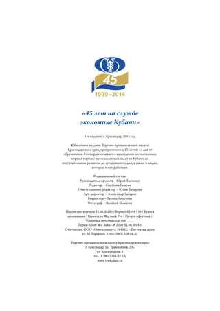 «45 лет на службе
экономике Кубани»
1-е издание, г. Краснодар, 2014 год
Юбилейное издание Торгово-промышленной палаты
Краснодарского края, приуроченное к 45-летию со дня ее
образования. Книга рассказывает о зарождении и становлении
первых торгово-промышленных палат на Кубани, их
поступательном развитии до сегодняшнего дня, а также о людях,
которые в них работают.
Редакционный состав:
Руководитель проекта – Юрий Ткаченко
Редактор – Светлана Галаган
Ответственный редактор – Юлия Захарова
Арт-директор – Александр Захаров
Корректор – Галина Андреева
Фотограф – Виталий Симагин
Подписано в печать 11.08.2014 г./Формат 62х94 / 16 / Бумага
мелованная / Гарнитура-Warnock Pro / Печать офсетная /
Условных печатных листов: ____.
Тираж: 1 000 экз. Заказ № 20 от 01.08.2014 г.
Отпечатано: ООО «Омега-принт», 344082, г. Ростов-на-Дону,
ул. М. Горького, 3, тел. (863) 244-44-42
Торгово-промышленная палата Краснодарского края
г. Краснодар, ул. Трамвайная, 2/6,
ул. Коммунаров, 8
тел. 8 (861) 268-22-13,
www.tppkuban.ru
 
