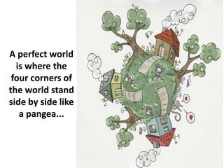 A perfect world
is where the
four corners of
the world stand
side by side like
a pangea...
 