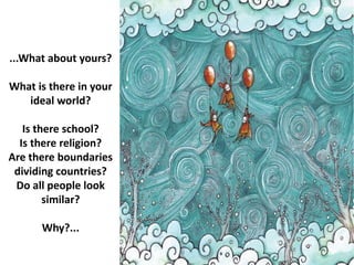 ...What about yours?
What is there in your
ideal world?
Is there school?
Is there religion?
Are there boundaries
dividing countries?
Do all people look
similar?
Why?...
 