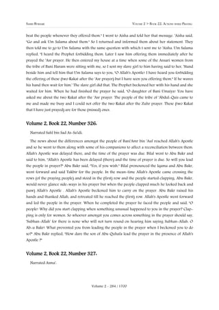 SAHIH BUKHARI                                                    VOLUME 2 > BOOK 22: ACTIONS WHILE PRAYING


beat the people whenever they offered them." I went to Aisha and told her that message. 'Aisha said,
"Go and ask Um Salama about them." So I returned and informed them about her statement. They
then told me to go to Um Salama with the same question with which t sent me to 'Aisha. Um Salama
replied, "I heard the Prophet forbidding them. Later I saw him offering them immediately after he
prayed the 'Asr prayer. He then entered my house at a time when some of the Ansari women from
the tribe of Bani Haram were sitting with me, so I sent my slave girl to him having said to her, 'Stand
beside him and tell him that Um Salama says to you, "O Allah's Apostle! I have heard you forbidding
the offering of these (two Rakat after the 'Asr prayer) but I have seen you offering them." If he waves
his hand then wait for him.' The slave girl did that. The Prophet beckoned her with his hand and she
waited for him. When he had finished the prayer he said, "O daughter of Bani Umaiya! You have
asked me about the two Rakat after the 'Asr prayer. The people of the tribe of 'Abdul-Qais came to
me and made me busy and I could not offer the two Rakat after the Zuhr prayer. These (two Rakat
that I have just prayed) are for those (missed) ones.


Volume 2, Book 22, Number 326:
  Narrated Sahl bin Sad As-Sa'idi:

  The news about the differences amongst the people of Bani'Amr bin 'Auf reached Allah's Apostle
and so he went to them along with some of his companions to affect a reconciliation between them.
Allah's Apostle was delayed there, and the time of the prayer was due. Bilal went to Abu Bakr and
said to him, "Allah's Apostle has been delayed (there) and the time of prayer is due. So will you lead
the people in prayer?" Abu Bakr said, "Yes, if you wish." Bilal pronounced the Iqama and Abu Bakr,
went forward and said Takbir for the people. In the mean-time Allah's Apostle came crossing the
rows (of the praying people) and stood in the (first) row and the people started clapping. Abu Bakr,
would never glance side-ways in his prayer but when the people clapped much he looked back and
(saw) Allah's Apostle . Allah's Apostle beckoned him to carry on the prayer. Abu Bakr raised his
hands and thanked Allah, and retreated till he reached the (first) row. Allah's Apostle went forward
and led the people in the prayer. When he completed the prayer he faced the people and said, "O
people! Why did you start clapping when something unusual happened to you in the prayer? Clap-
ping is only for women. So whoever amongst you comes across something in the prayer should say,
'Subhan-Allah' for there is none who will not turn round on hearing him saying Subhan-Allah. O
Ab-u Bakr! What prevented you from leading the people in the prayer when I beckoned you to do
so?" Abu Bakr replied, "How dare the son of Abu Quhafa lead the prayer in the presence of Allah's
Apostle ?"


Volume 2, Book 22, Number 327:
  Narrated Asma':




                                         Volume 2 - 284 / 1700
 