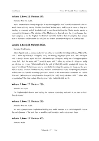 SAHIH BUKHARI                                                      VOLUME 2 > BOOK 22: ACTIONS WHILE PRAYING


Volume 2, Book 22, Number 297:
  Narrated Anas bin Malik:

  While Abu Bakr was leading the people in the morning prayer on a Monday, the Prophet came to-
wards them suddenly having lifted the curtain of 'Aisha's house, and looked at them as they were
standing in rows and smiled. Abu Bakr tried to come back thinking that Allah's Apostle wanted to
come out for the prayer. The attention of the Muslims was diverted from the prayer because they
were delighted to see the Prophet. The Prophet waved his hand to them to complete their prayer,
then he went back into the room and let down the curtain. The Prophet expired on that very day.


Volume 2, Book 22, Number 297m:
  Narrated Abu Huraira:

  Allah's Apostle said, "A woman called her son while he was in his hermitage and said, 'O Juraij' He
said, 'O Allah, my mother (is calling me) and (I am offering) my prayer (what shall I do)?' She again
said, 'O Juraij!' He said again, 'O Allah ! My mother (is calling me) and (I am offering) my prayer
(what shall I do)?' She again said, 'O Juraij' He again said, 'O Allah! My mother (is calling me) and (I
am offering) my prayer. (What shall I do?)' She said, 'O Allah! Do not let Juraij die till he sees the
faces of prostitutes.' A shepherdess used to come by his hermitage for grazing her sheep and she gave
birth to a child. She was asked whose child that was, and she replied that it was from Juraij and that
he had come out from his hermitage. Juraij said, 'Where is that woman who claims that her child is
from me?' (When she was brought to him along with the child), Juraij asked the child, 'O Babus, who
is your father?' The child replied, 'The shepherd.' " (See Hadith No 662. Vol 3).


Volume 2, Book 22, Number 298:
  Narrated Mu'aiqib:

  The Prophet talked about a man leveling the earth on prostrating, and said, "If you have to do so,
then do it once."


Volume 2, Book 22, Number 299:
  Narrated Anas bin Malik:

  We used to pray with the Prophet in scorching heat, and if someone of us could not put his face on
the earth (because of the heat) then he would spread his clothes and prostrate over them.


Volume 2, Book 22, Number 300:
  Narrated Aisha:



                                         Volume 2 - 277 / 1700
 