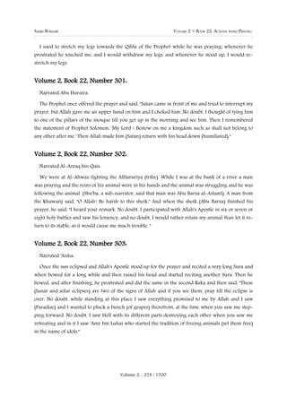 SAHIH BUKHARI                                                    VOLUME 2 > BOOK 22: ACTIONS WHILE PRAYING


  I used to stretch my legs towards the Qibla of the Prophet while he was praying; whenever he
prostrated he touched me, and I would withdraw my legs, and whenever he stood up, I would re-
stretch my legs.


Volume 2, Book 22, Number 301:
  Narrated Abu Huraira:

  The Prophet once offered the prayer and said, "Satan came in front of me and tried to interrupt my
prayer, but Allah gave me an upper hand on him and I choked him. No doubt, I thought of tying him
to one of the pillars of the mosque till you get up in the morning and see him. Then I remembered
the statement of Prophet Solomon, 'My Lord ! Bestow on me a kingdom such as shall not belong to
any other after me.' Then Allah made him (Satan) return with his head down (humiliated)."


Volume 2, Book 22, Number 302:
  Narrated Al-Azraq bin Qais:

  We were at Al-Ahwaz fighting the AlHaruriya (tribe). While I was at the bank of a river a man
was praying and the reins of his animal were in his hands and the animal was struggling and he was
following the animal. (Shu'ba, a sub-narrator, said that man was Abu Barza al-Aslaml). A man from
the Khawarij said, "O Allah! Be harsh to this sheik." And when the sheik (Abu Barza) finished his
prayer, he said, "I heard your remark. No doubt, I participated with Allah's Apostle in six or seven or
eight holy battles and saw his leniency, and no doubt, I would rather retain my animal than let it re-
turn to its stable, as it would cause me much trouble. "


Volume 2, Book 22, Number 303:
  Narrated 'Aisha:

  Once the sun eclipsed and Allah's Apostle stood up for the prayer and recited a very long Sura and
when bowed for a long while and then raised his head and started reciting another Sura. Then he
bowed, and after finishing, he prostrated and did the same in the second Raka and then said, "These
(lunar and solar eclipses) are two of the signs of Allah and if you see them, pray till the eclipse is
over. No doubt, while standing at this place I saw everything promised to me by Allah and I saw
(Paradise) and I wanted to pluck a bunch (of grapes) therefrom, at the time when you saw me step-
ping forward. No doubt, I saw Hell with its different parts destroying each other when you saw me
retreating and in it I saw 'Amr bin Luhai who started the tradition of freeing animals (set them free)
in the name of idols."




                                         Volume 2 - 278 / 1700
 