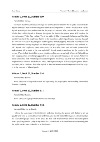 SAHIH BUKHARI                                                     VOLUME 2 > BOOK 22: ACTIONS WHILE PRAYING


Volume 2, Book 22, Number 309:
  Narrated Sahl bin Sad:

  The news about the differences amongst the people of Bani 'Amr bin 'Auf at Quba reached Allah's
Apostle and so he went to them along with some of his companions to affect a reconciliation. Allah's
Apostle was delayed there and the time for the prayer became due. Bilal came to Abu Bakr! and said,
"O Abu Bakr! Allah's Apostle is detained (there) and the time for the prayer is due. Will you lead the
people in prayer?" Abu Bakr replied, "Yes, if you wish." So Bilal pronounced the Iqama and Abu Bakr
went forward and the people said Takbir. In the meantime, Allah's Apostle came piercing through
the rows till he stood in the (first) row and the people started clapping. Abu Bakr, would never look
hither and thither during the prayer but when the people clapped much he looked back and saw Al-
lah's Apostle. The Prophet beckoned him to carry on. Abu Bakr raised both his hands, praised Allah
and retreated till he stood in the row and Allah's Apostle went forward and led the people in the
prayer. When he had finished the prayer, he addressed the people and said, "O people! Why did you
start clapping when something happened to you in the prayer? Clapping is for women. Whenever
one is confronted with something unusual in the prayer one should say, 'Sub Han Allah'." Then the
Prophet looked towards Abu Bakr and asked, "What prevented you from leading the prayer when I
beckoned you to carry on?" Abu Bakr replied, "It does not befit the son of Al Quhafa to lead the pray-
er in the presence of Allah's Apostle


Volume 2, Book 22, Number 310:
  Narrated Abu Huraira:

  It was forbidden to keep the hands on the hips during the prayer. (This is narrated by Abu Huraira
from the Prophet.)


Volume 2, Book 22, Number 311:
  Narrated Abu Huraira:

  It was forbidden to pray with the hands over one's hips.


Volume 2, Book 22, Number 312:
  Narrated 'Uqba bin Al-Harith:

  I offered the 'Asr prayer with the Prophet and after finishing the prayer with Taslim he got up
quickly and went to some of his wives and then came out. He noticed the signs of astonishment on
the faces of the people caused by his speed. He then said, "I remembered while I was in my prayer
that a piece of gold was Lying in my house and I disliked that it should remain with us throughout
the night, and so I have ordered it to be distributed."


                                          Volume 2 - 280 / 1700
 