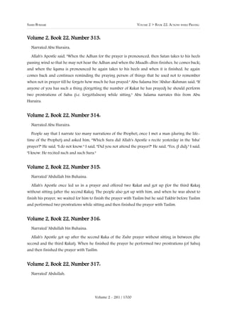 SAHIH BUKHARI                                                       VOLUME 2 > BOOK 22: ACTIONS WHILE PRAYING


Volume 2, Book 22, Number 313:
  Narrated Abu Huraira,

  Allah's Apostle said, "When the Adhan for the prayer is pronounced, then Satan takes to his heels
passing wind so that he may not hear the Adhan and when the Muadh-dhin finishes, he comes back;
and when the Iqama is pronounced he again takes to his heels and when it is finished, he again
comes back and continues reminding the praying person of things that he used not to remember
when not in prayer till he forgets how much he has prayed." Abu Salama bin 'Abdur-Rahman said, "If
anyone of you has such a thing (forgetting the number of Rakat he has prayed) he should perform
two prostrations of Sahu (i.e. forgetfulness) while sitting." Abu Salama narrates this from Abu
Huraira.


Volume 2, Book 22, Number 314:
  Narrated Abu Huraira:

  People say that I narrate too many narrations of the Prophet; once I met a man (during the life-
time of the Prophet) and asked him, "Which Sura did Allah's Apostle s recite yesterday in the 'Isha'
prayer?" He said, "I do not know." I said, "Did you not attend the prayer?" He said, "Yes, (I did)." I said,
"I know. He recited such and such Sura."


Volume 2, Book 22, Number 315:
  Narrated 'Abdullah bin Buhaina:

  Allah's Apostle once led us in a prayer and offered two Rakat and got up (for the third Raka)
without sitting (after the second Raka). The people also got up with him, and when he was about to
finish his prayer, we waited for him to finish the prayer with Taslim but he said Takbir before Taslim
and performed two prostrations while sitting and then finished the prayer with Taslim.


Volume 2, Book 22, Number 316:
  Narrated 'Abdullah bin Buhaina:

  Allah's Apostle got up after the second Raka of the Zuhr prayer without sitting in between (the
second and the third Rakat). When he finished the prayer he performed two prostrations (of Sahu)
and then finished the prayer with Tasllm.


Volume 2, Book 22, Number 317:
  Narrated' Abdullah:




                                          Volume 2 - 281 / 1700
 
