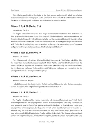 SAHIH BUKHARI                                                      VOLUME 2 > BOOK 22: ACTIONS WHILE PRAYING


  Once Allah's Apostle offered five Rakat in the Zuhr prayer, and somebody asked him whether
there was some increase in the prayer. Allah's Apostle said, "What is that?" He said, "You have offered
five Rakat." So Allah's Apostle performed two prostrations of Sahu after Taslim.


Volume 2, Book 22, Number 318:
  Narrated Abu Huraira:

  The Prophet led us in the 'Asr or the Zuhr prayer and finished it with Taslim. Dhul-Yadain said to
him, "O Allah's Apostle! Has the prayer been reduced?" The Prophet asked his companions in the af-
firmative. So Allah's Apostle I offered two more Rakat and then performed two prostrations (of Sahu).
Sad said, "I saw that 'Ursa bin Az-Zubair had offered two Rakat in the Maghrib prayer and finished it
with Taslim. He then talked (and when he was informed about it) he completed the rest of his prayer
and performed two prostrations, and said, 'The Prophet prayed like this.' "


Volume 2, Book 22, Number 319:
  Narrated Abu Huraira.

  Once Allah's Apostle offered two Rakat and finished his prayer. So Dhul-Yadain asked him, "Has
the prayer been reduced or have you forgotten?" Allah's Apostle said, "Has DhulYadain spoken the
truth?" The people replied in the affirmative. Then Allah's Apostle stood up and offered the remain-
ing two Rakat and performed Taslim, and then said Takbir and performed two prostrations like his
usual prostrations, or a bit longer, and then got up.


Volume 2, Book 22, Number 320:
  Narrated Salama bin 'Alqama:

  I asked Muhammad (bin Sirin) whether Tashah-hud should be recited after the two prostrations
of Sahu. He replied, "It is not (mentioned) in Abu Huraira's narration . "


Volume 2, Book 22, Number 321:
  Narrated Abu Huraira:

  The Prophet offered one of the evening prayers (the sub-narrator Muhammad said, "I think that it
was most probably the 'Asr prayer") and he finished it after offering two Rakat only. He then stood
near a price of wood in front of the Mosque and put his hand over it. Abu Bakr and 'Umar were
amongst those who were present, but they dared not talk to him about that (because of excessive re-
spect for him), and those who were in a hurry went out. They said, "Has the prayer been reduced?" A
man who was called DhulYadain by the Prophet said (to the Prophet), "Has the prayer been reduced
or have you forgotten?" He said, "Neither have I forgotten, nor has the prayer been reduced." He said,


                                         Volume 2 - 282 / 1700
 