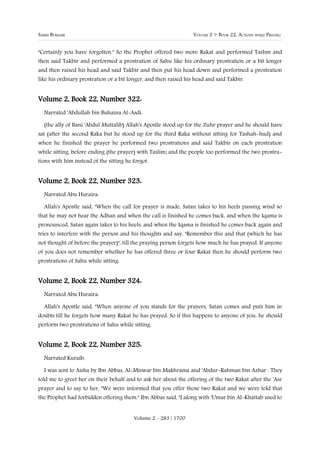 SAHIH BUKHARI                                                     VOLUME 2 > BOOK 22: ACTIONS WHILE PRAYING


"Certainly you have forgotten." So the Prophet offered two more Rakat and performed Tashm and
then said Takbir and performed a prostration of Sahu like his ordinary prostration or a bit longer
and then raised his head and said Takbir and then put his head down and performed a prostration
like his ordinary prostration or a bit longer, and then raised his head and said Takbir.


Volume 2, Book 22, Number 322:
  Narrated 'Abdullah bin Buhaina Al-Asdi:

  (the ally of Bani 'Abdul Muttalib) Allah's Apostle stood up for the Zuhr prayer and he should have
sat (after the second Raka but he stood up for the third Raka without sitting for Tashah-hud) and
when he finished the prayer he performed two prostrations and said Takbir on each prostration
while sitting, before ending (the prayer) with Taslim; and the people too performed the two prostra-
tions with him instead of the sitting he forgot.


Volume 2, Book 22, Number 323:
  Narrated Abu Huraira:

  Allah's Apostle said, "When the call for prayer is made, Satan takes to his heels passing wind so
that he may not hear the Adhan and when the call is finished he comes back, and when the Iqama is
pronounced, Satan again takes to his heels, and when the Iqama is finished he comes back again and
tries to interfere with the person and his thoughts and say, "Remember this and that (which he has
not thought of before the prayer)", till the praying person forgets how much he has prayed. If anyone
of you does not remember whether he has offered three or four Rakat then he should perform two
prostrations of Sahu while sitting.


Volume 2, Book 22, Number 324:
  Narrated Abu Huraira:

  Allah's Apostle said, "When anyone of you stands for the prayers, Satan comes and puts him in
doubts till he forgets how many Rakat he has prayed. So if this happens to anyone of you, he should
perform two prostrations of Sahu while sitting.


Volume 2, Book 22, Number 325:
  Narrated Kuraib:

  I was sent to Aisha by Ibn Abbas, Al-Miswar bin Makhrama and 'Abdur-Rahman bin Azhar . They
told me to greet her on their behalf and to ask her about the offering of the two Rakat after the 'Asr
prayer and to say to her, "We were informed that you offer those two Rakat and we were told that
the Prophet had forbidden offering them." Ibn Abbas said, "I along with 'Umar bin Al-Khattab used to


                                         Volume 2 - 283 / 1700
 