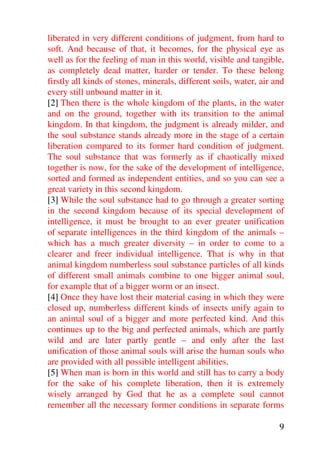 liberated in very different conditions of judgment, from hard to
soft. And because of that, it becomes, for the physical eye as
well as for the feeling of man in this world, visible and tangible,
as completely dead matter, harder or tender. To these belong
firstly all kinds of stones, minerals, different soils, water, air and
every still unbound matter in it.
[2] Then there is the whole kingdom of the plants, in the water
and on the ground, together with its transition to the animal
kingdom. In that kingdom, the judgment is already milder, and
the soul substance stands already more in the stage of a certain
liberation compared to its former hard condition of judgment.
The soul substance that was formerly as if chaotically mixed
together is now, for the sake of the development of intelligence,
sorted and formed as independent entities, and so you can see a
great variety in this second kingdom.
[3] While the soul substance had to go through a greater sorting
in the second kingdom because of its special development of
intelligence, it must be brought to an ever greater unification
of separate intelligences in the third kingdom of the animals –
which has a much greater diversity – in order to come to a
clearer and freer individual intelligence. That is why in that
animal kingdom numberless soul substance particles of all kinds
of different small animals combine to one bigger animal soul,
for example that of a bigger worm or an insect.
[4] Once they have lost their material casing in which they were
closed up, numberless different kinds of insects unify again to
an animal soul of a bigger and more perfected kind. And this
continues up to the big and perfected animals, which are partly
wild and are later partly gentle – and only after the last
unification of those animal souls will arise the human souls who
are provided with all possible intelligent abilities.
[5] When man is born in this world and still has to carry a body
for the sake of his complete liberation, then it is extremely
wisely arranged by God that he as a complete soul cannot
remember all the necessary former conditions in separate forms

                                                                    9
 