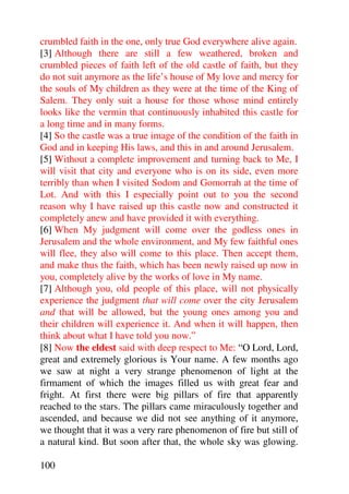 crumbled faith in the one, only true God everywhere alive again.
[3] Although there are still a few weathered, broken and
crumbled pieces of faith left of the old castle of faith, but they
do not suit anymore as the life’s house of My love and mercy for
the souls of My children as they were at the time of the King of
Salem. They only suit a house for those whose mind entirely
looks like the vermin that continuously inhabited this castle for
a long time and in many forms.
[4] So the castle was a true image of the condition of the faith in
God and in keeping His laws, and this in and around Jerusalem.
[5] Without a complete improvement and turning back to Me, I
will visit that city and everyone who is on its side, even more
terribly than when I visited Sodom and Gomorrah at the time of
Lot. And with this I especially point out to you the second
reason why I have raised up this castle now and constructed it
completely anew and have provided it with everything.
[6] When My judgment will come over the godless ones in
Jerusalem and the whole environment, and My few faithful ones
will flee, they also will come to this place. Then accept them,
and make thus the faith, which has been newly raised up now in
you, completely alive by the works of love in My name.
[7] Although you, old people of this place, will not physically
experience the judgment that will come over the city Jerusalem
and that will be allowed, but the young ones among you and
their children will experience it. And when it will happen, then
think about what I have told you now.”
[8] Now the eldest said with deep respect to Me: “O Lord, Lord,
great and extremely glorious is Your name. A few months ago
we saw at night a very strange phenomenon of light at the
firmament of which the images filled us with great fear and
fright. At first there were big pillars of fire that apparently
reached to the stars. The pillars came miraculously together and
ascended, and because we did not see anything of it anymore,
we thought that it was a very rare phenomenon of fire but still of
a natural kind. But soon after that, the whole sky was glowing.

100
 