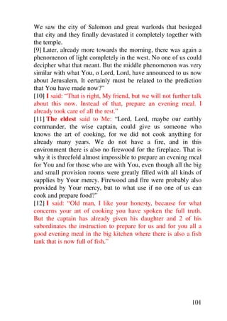 We saw the city of Salomon and great warlords that besieged
that city and they finally devastated it completely together with
the temple.
[9] Later, already more towards the morning, there was again a
phenomenon of light completely in the west. No one of us could
decipher what that meant. But the middle phenomenon was very
similar with what You, o Lord, Lord, have announced to us now
about Jerusalem. It certainly must be related to the prediction
that You have made now?”
[10] I said: “That is right, My friend, but we will not further talk
about this now. Instead of that, prepare an evening meal. I
already took care of all the rest.”
[11] The eldest said to Me: “Lord, Lord, maybe our earthly
commander, the wise captain, could give us someone who
knows the art of cooking, for we did not cook anything for
already many years. We do not have a fire, and in this
environment there is also no firewood for the fireplace. That is
why it is threefold almost impossible to prepare an evening meal
for You and for those who are with You, even though all the big
and small provision rooms were greatly filled with all kinds of
supplies by Your mercy. Firewood and fire were probably also
provided by Your mercy, but to what use if no one of us can
cook and prepare food?”
[12] I said: “Old man, I like your honesty, because for what
concerns your art of cooking you have spoken the full truth.
But the captain has already given his daughter and 2 of his
subordinates the instruction to prepare for us and for you all a
good evening meal in the big kitchen where there is also a fish
tank that is now full of fish.”




                                                               101
 