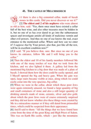 41. THE CASTLE OF MELCHISEDECH


B        UT   there is also a big cemented cellar, made of basalt
          stones in this castle. Did you never discover or see it?”
          [2] The eldest and 2 of his nephews who were almost
as old as him, said: “Yes, there once must have existed a cellar
full of the best wine, and also other treasures must be hidden in
it, but no one of us has ever dared to go into the subterranean
spaces and investigate amidst all kinds of malicious vermin and
other evil powers. And thus no one of use knows the real, exact
entrance to the mentioned cellar. Where and how can we enter
it? I suppose that by Your power, also that, just like all the rest,
will be in excellent condition now?”
[3] I said: “If you believe that, sure. But since no one of you
knows its entrance, follow Me and I will bring you to the
cellar.”
[4] Then the eldest and 10 of his family members followed Me
with one of the many torches of wax that we took from the
kitchen, and we also lighted it there. A gallery led from the
mentioned big kitchen to a big door that was made of a plate of
basalt. I showed them how the door could be easily opened, and
I Myself opened the big and heavy gate. When the gate was
open, large stairs became visible at once, along which we could
easily come into the very spacious, big cellar.
[5] When we were in the cellar, about which those poor Jews
were again extremely amazed, we found a large quantity of big
and small containers of stone and also a still larger quantity of
drinking utensils made of stone, ceramic, silver and also gold,
about which the poor Jews were of course extremely surprised
and they did not know whether also these things were created by
Me in a miraculous manner or if they still dated from primordial
times, which could be suspected from their appearance.
[6] And I said to them: “All the things that we have found here
come from the time of the great King and High Priest of Salem.
This was on Earth His castle, which – just like the mountains

102
 