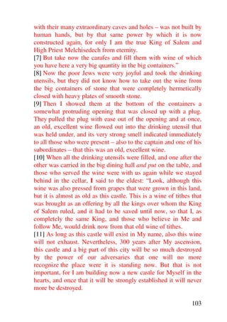 with their many extraordinary caves and holes – was not built by
human hands, but by that same power by which it is now
constructed again, for only I am the true King of Salem and
High Priest Melchisedech from eternity.
[7] But take now the carafes and fill them with wine of which
you have here a very big quantity in the big containers.”
[8] Now the poor Jews were very joyful and took the drinking
utensils, but they did not know how to take out the wine from
the big containers of stone that were completely hermetically
closed with heavy plates of smooth stone.
[9] Then I showed them at the bottom of the containers a
somewhat protruding opening that was closed up with a plug.
They pulled the plug with ease out of the opening and at once,
an old, excellent wine flowed out into the drinking utensil that
was held under, and its very strong smell indicated immediately
to all those who were present – also to the captain and one of his
subordinates – that this was an old, excellent wine.
[10] When all the drinking utensils were filled, and one after the
other was carried in the big dining hall and put on the table, and
those who served the wine were with us again while we stayed
behind in the cellar, I said to the eldest: “Look, although this
wine was also pressed from grapes that were grown in this land,
but it is almost as old as this castle. This is a wine of tithes that
was brought as an offering by all the kings over whom the King
of Salem ruled, and it had to be saved until now, so that I, as
completely the same King, and those who believe in Me and
follow Me, would drink now from that old wine of tithes.
[11] As long as this castle will exist in My name, also this wine
will not exhaust. Nevertheless, 300 years after My ascension,
this castle and a big part of this city will be so much destroyed
by the power of our adversaries that one will no more
recognize the place were it is standing now. But that is not
important, for I am building now a new castle for Myself in the
hearts, and once that it will be strongly established it will never
more be destroyed.

                                                                103
 