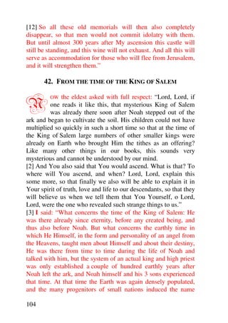 [12] So all these old memorials will then also completely
disappear, so that men would not commit idolatry with them.
But until almost 300 years after My ascension this castle will
still be standing, and this wine will not exhaust. And all this will
serve as accommodation for those who will flee from Jerusalem,
and it will strengthen them.”

       42. FROM THE TIME OF THE KING OF SALEM


N        OW   the eldest asked with full respect: “Lord, Lord, if
          one reads it like this, that mysterious King of Salem
          was already there soon after Noah stepped out of the
ark and began to cultivate the soil. His children could not have
multiplied so quickly in such a short time so that at the time of
the King of Salem large numbers of other smaller kings were
already on Earth who brought Him the tithes as an offering?
Like many other things in our books, this sounds very
mysterious and cannot be understood by our mind.
[2] And You also said that You would ascend. What is that? To
where will You ascend, and when? Lord, Lord, explain this
some more, so that finally we also will be able to explain it in
Your spirit of truth, love and life to our descendants, so that they
will believe us when we tell them that You Yourself, o Lord,
Lord, were the one who revealed such strange things to us.”
[3] I said: “What concerns the time of the King of Salem: He
was there already since eternity, before any created being, and
thus also before Noah. But what concerns the earthly time in
which He Himself, in the form and personality of an angel from
the Heavens, taught men about Himself and about their destiny,
He was there from time to time during the life of Noah and
talked with him, but the system of an actual king and high priest
was only established a couple of hundred earthly years after
Noah left the ark, and Noah himself and his 3 sons experienced
that time. At that time the Earth was again densely populated,
and the many progenitors of small nations induced the name

104
 