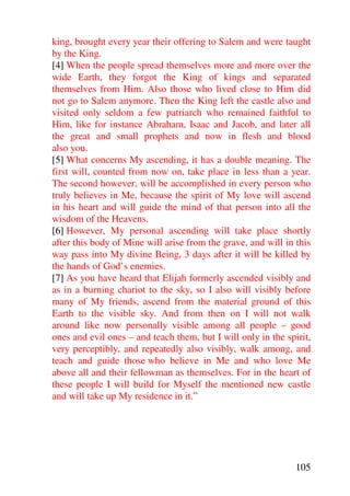 king, brought every year their offering to Salem and were taught
by the King.
[4] When the people spread themselves more and more over the
wide Earth, they forgot the King of kings and separated
themselves from Him. Also those who lived close to Him did
not go to Salem anymore. Then the King left the castle also and
visited only seldom a few patriarch who remained faithful to
Him, like for instance Abraham, Isaac and Jacob, and later all
the great and small prophets and now in flesh and blood
also you.
[5] What concerns My ascending, it has a double meaning. The
first will, counted from now on, take place in less than a year.
The second however, will be accomplished in every person who
truly believes in Me, because the spirit of My love will ascend
in his heart and will guide the mind of that person into all the
wisdom of the Heavens.
[6] However, My personal ascending will take place shortly
after this body of Mine will arise from the grave, and will in this
way pass into My divine Being, 3 days after it will be killed by
the hands of God’s enemies.
[7] As you have heard that Elijah formerly ascended visibly and
as in a burning chariot to the sky, so I also will visibly before
many of My friends, ascend from the material ground of this
Earth to the visible sky. And from then on I will not walk
around like now personally visible among all people – good
ones and evil ones – and teach them, but I will only in the spirit,
very perceptibly, and repeatedly also visibly, walk among, and
teach and guide those who believe in Me and who love Me
above all and their fellowman as themselves. For in the heart of
these people I will build for Myself the mentioned new castle
and will take up My residence in it.”




                                                               105
 