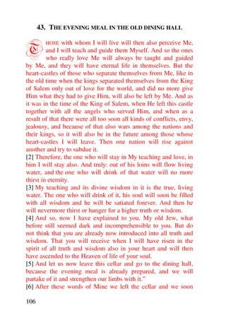 43. THE EVENING MEAL IN THE OLD DINING HALL


T       HOSE   with whom I will live will then also perceive Me,
         and I will teach and guide them Myself. And so the ones
         who really love Me will always be taught and guided
by Me, and they will have eternal life in themselves. But the
heart-castles of those who separate themselves from Me, like in
the old time when the kings separated themselves from the King
of Salem only out of love for the world, and did no more give
Him what they had to give Him, will also be left by Me. And as
it was in the time of the King of Salem, when He left this castle
together with all the angels who served Him, and when as a
result of that there were all too soon all kinds of conflicts, envy,
jealousy, and because of that also wars among the nations and
their kings, so it will also be in the future among those whose
heart-castles I will leave. Then one nation will rise against
another and try to subdue it.
[2] Therefore, the one who will stay in My teaching and love, in
him I will stay also. And truly: out of his loins will flow living
water, and the one who will drink of that water will no more
thirst in eternity.
[3] My teaching and its divine wisdom in it is the true, living
water. The one who will drink of it, his soul will soon be filled
with all wisdom and he will be satiated forever. And then he
will nevermore thirst or hunger for a higher truth or wisdom.
[4] And so, now I have explained to you, My old Jew, what
before still seemed dark and incomprehensible to you. But do
not think that you are already now introduced into all truth and
wisdom. That you will receive when I will have risen in the
spirit of all truth and wisdom also in your heart and will then
have ascended to the Heaven of life of your soul.
[5] And let us now leave this cellar and go to the dining hall,
because the evening meal is already prepared, and we will
partake of it and strengthen our limbs with it.”
[6] After these words of Mine we left the cellar and we soon

106
 