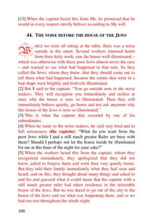 [13] When the captain heard this from Me, he promised that he
would in every respect strictly behave according to My will.

      44. THE NOISE BEFORE THE HOUSE OF THE JEWS


W        HILE  we were all sitting at the table, there was a noise
          outside in the street. Several workers returned home
          from their daily work, saw the house well illuminated –
which was otherwise with these poor Jews almost never the case
– and wanted to see what had happened in that ruin. So they
called the Jews, whom they knew, that they should come out to
tell them what had happened, because the rooms that were in a
bad shape were brightly and festively illuminated.
[2] But I said to the captain: “You go outside now to the noise
makers. They will recognize you immediately and realize at
once why the house is now so illuminated. Then they will
immediately behave quietly, go home and not ask anymore why
this house of the Jews is now so illuminated.”
[3] This is what the captain did, escorted by one of his
subordinates.
[4] When he came to the noise makers, he said very loud and in
full seriousness (the captain): “What do you want from the
poor Jews while I and a still much greater Ruler are busy with
them? Should I perhaps not let the house inside be illuminated
for me at this hour of the night for your sake?”
[5] When the workers heard this from the captain, whom they
recognized immediately, they apologized that they did not
know, asked to forgive them and went then very quietly home.
But they told their family immediately what they had seen and
heard, and on this, they thought about many things and asked to
and fro and guessed what it could mean that the captain with a
still much greater ruler had taken residence in the miserable
house of the Jews. But no one dared to go out of the city to the
house of the Jews and see what was happening there, and so we
had our rest throughout the whole night.

108
 