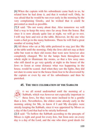 [6] When the captain with his subordinate came back to us, he
related how he had done it, and that it worked well. Only, he
was afraid that he would be run over early in the morning by the
very complaining Greeks, and he wished that it could be
prevented as much as possible.
[7] I said: “Do not worry about that. Also tomorrow we will
find a way to keep the nosy ones far away from the house. But
since it is now already quite late at night, we will go to rest.
I will stay here and rest at the table. However, let the one who
wants a bed go to the many bedrooms. There he will find a great
number of resting beds.”
[8] All those who sat at My table preferred to stay just like Me
at the table until the morning. Only the Jews did not stay at their
table but went to their old rooms that were now however also
completely changed. We let the lamps burn throughout the
whole night to illuminate the rooms, so that a few nosy ones
who still dared to go very quietly at night to the house of the
Jews to listen at some distance what was happening in the
house, would be scared. And when they saw the lights, they did
not dare to come near to the house from fear to be discovered by
the captain or even by one of his subordinates and then be
punished.

      45. THE TRUE CELEBRATION OF THE SABBATH


S      O    we all rested undisturbed until the morning of a
         Sabbath, which was however not especially important to
         these Jews, for they were more inclined to be a gentile
than a Jew. Nevertheless, the eldest came already early in the
morning asking for Me, to know if I and My disciples were
strictly keeping the Sabbath, since it was appointed by Moses as
a day of the Lord that had to be strictly hollowed.
[2] I said: “To hollow the Sabbath according to the precepts of
Moses is right and good for every Jew, but from now on every
day is a day of the Lord, and the one who does good deeds for

                                                               109
 