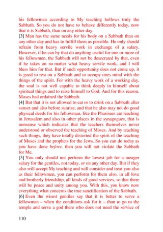 his fellowman according to My teaching hollows truly the
Sabbath. So you do not have to behave differently today, now
that it is Sabbath, than on any other day.
[3] Man has the same needs for his body on a Sabbath than on
any other day and has to fulfill them as possible. He only should
refrain from heavy servile work in exchange of a salary.
However, if he can by that do anything useful for one or more of
his fellowmen, the Sabbath will not be desecrated by that, even
if he takes on no matter what heavy servile work, and I will
bless him for that. But if such opportunity does not come up, it
is good to rest on a Sabbath and to occupy ones mind with the
things of the spirit. For with the heavy work of a working day,
the soul is not well capable to think deeply in himself about
spiritual things and to raise himself to God. And for this reason,
Moses had ordained the Sabbath.
[4] But that it is not allowed to eat or to drink on a Sabbath after
sunset and also before sunrise, and that he also may not do good
physical deeds for his fellowman, like the Pharisees are teaching
in Jerusalem and also in other places in the synagogues, that is
nonsense which indicates that the teachers themselves never
understood or observed the teaching of Moses. And by teaching
such things, they have totally distorted the spirit of the teaching
of Moses and the prophets for the Jews. So you can do today as
you have done before, then you will not violate the Sabbath
for Me.
[5] You only should not perform the lowest job for a meager
salary for the gentiles, not today, or on any other day. But if they
also will accept My teaching and will consider and treat you also
as their fellowmen, you can perform for them also, in all love
and brotherly friendship, all kinds of good services, so that there
will be peace and unity among you. With this, you know now
everything what concerns the true sanctification of the Sabbath.
[6] Even the wisest gentiles say that it is better to serve a
fellowman – when the conditions ask for it – than to go to the
temple and serve a god there who does not need the service of

110
 