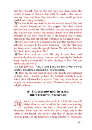 men for Himself. And so, the only true God never needs the
service of men for Himself. But what He needs is that, out of
love for Him, and from that same love, men would perform
good deeds among each other.
[7] For love is the true fertilizer for the soul for eternal life, and
God created humankind for the purpose that they should
develop into eternal life. True religion, the only one pleasing to
Me, consists thus mainly that people should serve one another
mutually in My love. And if this is the religion that is most
pleasing to Me, then the Sabbath will never be violated by that.
[8] For it was written by a prophet in the time that the Jews were
adhering too much to the outer ceremony – like the Pharisees
are doing now: ‘Look, this people honors Me with the lips, but
their heart is far away from Me.’
[9] Thus, from now on, serve Me only in your heart and
abandon the dead ceremony, then you will sanctify the Sabbath
every day in a manner that is most pleasing to Me. Did you
understand this now?”
[10] The Jew said: “Yes, o Lord, Lord, and that is why we will
sanctify the Sabbath according to Your meaning.”
[11] Then the old man went at once to his family and explained
to them how I wanted to have the Sabbath sanctified, with
which they all completely agreed. Then they soon began to
prepare the morning meal at which Veronica was again very
helpful to them.

             46. THE QUESTION HOW TO TEACH
                THE SUPERSTITIOUS GENTILES



A         ND we went outside this castle to a hill that was still
          higher than the one on which the castle was standing
          and from where we had a beautiful view in all
directions. From there we could also see a large part of the
valley of the Jordan, and on the other side to the east in the
faraway plains of the Euphrates a large number of mountains

                                                                 111
 
