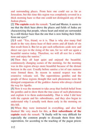 and surrounding places. From here one could see as far as
Jerusalem, but this time this region was completely covered in a
thick morning haze so that one could not distinguish any of the
Judean places.
[2] The captain made the remark: “Lord and Master, it seems to
me that the thick haze above the places and fields of Judea are
characterizing that people, whose heart and mind are surrounded
by a still thicker haze than the one that is now hiding their fields
from our eyes?”
[3] I said: “Yes, friend, so it is. That is why also many find
death in the very dense haze of their errors and all kinds of sin
that result from it. But let us put such reflections aside now and
direct our eyes to the rising of the sun, for we will see again a
beautiful sunrise today. Therefore, we will all rest for a while
now and enjoy the sunrise.”
[4] Then they all kept quiet and enjoyed the beautiful,
continuously changing scenes of the morning, for the morning
was in this region always more beautiful because of the distant
horizon in the east. Usually before sunrise a lot of rare meteors
were formed there. Its reason in natural respect was the
extensive volcanic soil. The superstitious gentiles and the
people of those regions thought that such phenomena were the
demigod companions of the goddess Aurora who always cleared
the way for Apollo.
[5] Now it was the moment to take away that foolish belief from
the gentiles and to show them the true cause of such phenomena
and explain it to them understandably. That is what I did here
with the captain and his subordinates, and they also began to
understand why I actually took them early in the morning on
this hill.
[6] When they were instructed in everything, and also had
thanked Me very much for this, a first subordinate of the
captain made the remark: “It finally will be very difficult for
especially the common people to dissuade them from their
superstition, for according to the teaching of the pagan priests

112
 