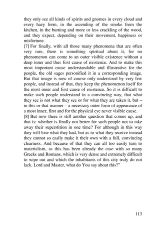 they only see all kinds of spirits and gnomes in every cloud and
every hazy form, in the ascending of the smoke from the
kitchen, in the burning and more or less crackling of the wood,
and they expect, depending on their movement, happiness or
misfortune.
[7] For finally, with all those many phenomena that are often
very rare, there is something spiritual about it, for no
phenomenon can come to an outer visible existence without a
deep inner and thus first cause of existence. And to make this
most important cause understandable and illustrative for the
people, the old sages personified it in a corresponding image.
But that image is now of course only understood by very few
people, and instead of that, they keep the phenomenon itself for
the most inner and first cause of existence. So it is difficult to
make such people understand in a convincing way, that what
they see is not what they see or for what they are taken it, but –
in this or that manner – a necessary outer form of appearance of
a most inner, first and for the physical eye never visible cause.
[8] But now there is still another question that comes up, and
that is: whether is finally not better for such people not to take
away their superstition in one time? For although in this way
they will lose what they had, but as to what they receive instead
they cannot so easily make it their own with a full, convincing
clearness. And because of that they can all too easily turn to
materialism, as this has been already the case with so many
Greeks and Romans, which is very dense and extremely difficult
to wipe out and which the inhabitants of this city truly do not
lack. Lord and Master, what do You say about this?”




                                                              113
 
