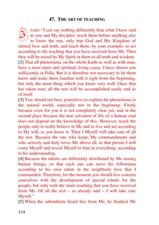 47. THE ART OF TEACHING


I      SAID:  “I can say nothing differently than what I have said
        to you and My disciples: teach them before anything else
        to know the one, only true God and His Kingdom of
eternal love and truth, and teach them, by your example, to act
according to the teaching that you have received from Me. Then
they will be raised by My Spirit in them to all truth and wisdom.
[2] That all phenomena, on the whole Earth as well as with man,
have a most inner and spiritual, living cause, I have shown you
sufficiently in Pella. But it is therefore not necessary to let them
know and make them familiar with it right from the beginning,
but only the main thing which you know very well. Once that
has taken root, all the rest will be accomplished easily and as
of itself.
[3] You should not busy yourselves to explain the phenomena in
the natural world, especially not in the beginning. Firstly
because even for you it is not completely clear yet, and in the
second place because the true salvation of life of a human soul
does not depend on the knowledge of this. However, teach the
people only to really believe in Me and to live and act according
to My will, as you know it. Then I Myself will take care of all
the rest. Because the one who keeps My commandments and
who actively and truly loves Me above all, to that person I will
come Myself and reveal Myself to him in everything, according
to his understanding.
[4] Because the talents are differently distributed by Me among
human beings, so that each one can serve his fellowman
according to his own talent in the neighborly love that I
commanded. Therefore, for the moment you should less concern
yourselves with the development of special talents for the
people, but only with the main teaching that you have received
from Me. Of all the rest – as already said – I will take care
Myself.”
[5] When the subordinate heard this from Me, he thanked Me

114
 