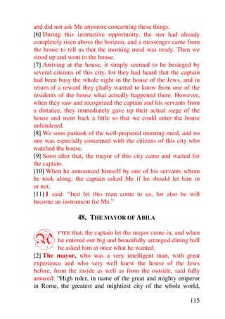 and did not ask Me anymore concerning these things.
[6] During this instructive opportunity, the sun had already
completely risen above the horizon, and a messenger came from
the house to tell us that the morning meal was ready. Then we
stood up and went to the house.
[7] Arriving at the house, it simply seemed to be besieged by
several citizens of this city, for they had heard that the captain
had been busy the whole night in the house of the Jews, and in
return of a reward they gladly wanted to know from one of the
residents of the house what actually happened there. However,
when they saw and recognized the captain and his servants from
a distance, they immediately gave up their actual siege of the
house and went back a little so that we could enter the house
unhindered.
[8] We soon partook of the well-prepared morning meal, and no
one was especially concerned with the citizens of this city who
watched the house.
[9] Soon after that, the mayor of this city came and waited for
the captain.
[10] When he announced himself by one of his servants whom
he took along, the captain asked Me if he should let him in
or not.
[11] I said: “Just let this man come to us, for also he will
become an instrument for Me.”

                 48. THE MAYOR OF ABILA


A        FTER  that, the captain let the mayor come in, and when
          he entered our big and beautifully arranged dining hall
          he asked him at once what he wanted.
[2] The mayor, who was a very intelligent man, with great
experience and who very well knew the house of the Jews
before, from the inside as well as from the outside, said fully
amazed: “High ruler, in name of the great and mighty emperor
in Rome, the greatest and mightiest city of the whole world,

                                                              115
 