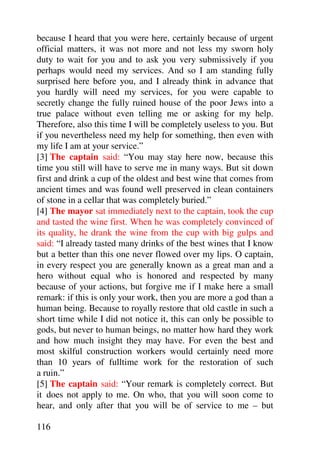 because I heard that you were here, certainly because of urgent
official matters, it was not more and not less my sworn holy
duty to wait for you and to ask you very submissively if you
perhaps would need my services. And so I am standing fully
surprised here before you, and I already think in advance that
you hardly will need my services, for you were capable to
secretly change the fully ruined house of the poor Jews into a
true palace without even telling me or asking for my help.
Therefore, also this time I will be completely useless to you. But
if you nevertheless need my help for something, then even with
my life I am at your service.”
[3] The captain said: “You may stay here now, because this
time you still will have to serve me in many ways. But sit down
first and drink a cup of the oldest and best wine that comes from
ancient times and was found well preserved in clean containers
of stone in a cellar that was completely buried.”
[4] The mayor sat immediately next to the captain, took the cup
and tasted the wine first. When he was completely convinced of
its quality, he drank the wine from the cup with big gulps and
said: “I already tasted many drinks of the best wines that I know
but a better than this one never flowed over my lips. O captain,
in every respect you are generally known as a great man and a
hero without equal who is honored and respected by many
because of your actions, but forgive me if I make here a small
remark: if this is only your work, then you are more a god than a
human being. Because to royally restore that old castle in such a
short time while I did not notice it, this can only be possible to
gods, but never to human beings, no matter how hard they work
and how much insight they may have. For even the best and
most skilful construction workers would certainly need more
than 10 years of fulltime work for the restoration of such
a ruin.”
[5] The captain said: “Your remark is completely correct. But
it does not apply to me. On who, that you will soon come to
hear, and only after that you will be of service to me – but

116
 