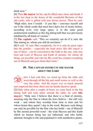 drink now.”
[6] Then the mayor let his cup be filled once more and drank it
to the last drop to the honor of the wonderful Restorer of that
old castle, who is gifted with true divine power. Then he said:
“High ruler, now I would – if you like – convince myself and
see if the whole castle that must have had a lot of rooms before,
according to its very large space, is in the same good
architectural condition as this big dining hall that was previously
inhabited by all kinds of vermin.”
[7] The captain said: “This we certainly can do if it suits the
One among us, whom you still do not know.”
[8] I said: “It suits Him completely, for it is only by great signs
that the gentiles – especially the hard stoics like this mayor is
one of them – can be converted to the faith in the one, only true
God and Lord of Heaven and Earth of eternity, for whom all
things are possible and who by His word has created everything
out of Himself and gave them their form.”

        49. THE CAPTAIN INSTRUCTS THE MAYOR
                  ABOUT THE LORD



W        HEN  I had said that, we stood up from the table and
         went through all the big and small rooms as well as the
         very big cellar. And the mayor was so much amazed
and surprised that from sheer awe he hardly dared to speak.
[2] Only when after a couple of hours we came back in the big
dining hall and took place around the table, he said (the
mayor): “Only now I believe that there is a God of eternity,
meaning only the One in whom the Jews believe – but still very
weak – and whom they worship from time to time and for
whose honor they spend 1 day in the week. Because such things
can only be possible for the One who has build – out of Himself
by His eternal powerful word – the wide Heaven and this Earth
which no human being has yet fathomed, and who build,
adorned, brought to life and populated it with numberless plants,

                                                               117
 