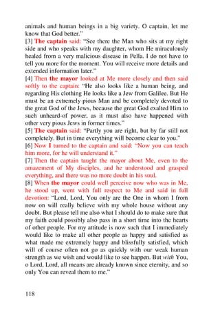 animals and human beings in a big variety. O captain, let me
know that God better.”
[3] The captain said: “See there the Man who sits at my right
side and who speaks with my daughter, whom He miraculously
healed from a very malicious disease in Pella. I do not have to
tell you more for the moment. You will receive more details and
extended information later.”
[4] Then the mayor looked at Me more closely and then said
softly to the captain: “He also looks like a human being, and
regarding His clothing He looks like a Jew from Galilee. But He
must be an extremely pious Man and be completely devoted to
the great God of the Jews, because the great God exalted Him to
such unheard-of power, as it must also have happened with
other very pious Jews in former times.”
[5] The captain said: “Partly you are right, but by far still not
completely. But in time everything will become clear to you.”
[6] Now I turned to the captain and said: “Now you can teach
him more, for he will understand it.”
[7] Then the captain taught the mayor about Me, even to the
amazement of My disciples, and he understood and grasped
everything, and there was no more doubt in his soul.
[8] When the mayor could well perceive now who was in Me,
he stood up, went with full respect to Me and said in full
devotion: “Lord, Lord, You only are the One in whom I from
now on will really believe with my whole house without any
doubt. But please tell me also what I should do to make sure that
my faith could possibly also pass in a short time into the hearts
of other people. For my attitude is now such that I immediately
would like to make all other people as happy and satisfied as
what made me extremely happy and blissfully satisfied, which
will of course often not go as quickly with our weak human
strength as we wish and would like to see happen. But with You,
o Lord, Lord, all means are already known since eternity, and so
only You can reveal them to me.”


118
 