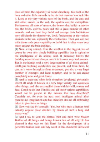 most of them the capability to build something. Just look at the
bees and other little animals in the air that more or less look like
it. Look at the very various nests of the birds, and the ants and
still other insects in the soil, the spiders and the caterpillars.
Furthermore all sorts of mouse, the beaver that builds a precise
hut, the foxes, wolves, bears and still a great number of other
animals, and see how they build and arrange their habitations
very efficiently for themselves. Look furthermore at the various
animals in the sea, especially the crustaceans. Then you will see
with them such great capability to build that it often even very
much amazes the best architect.
[4] Now, every animal, from the smallest to the biggest, has of
course its own very simple building capability that is typical to
the intelligence of its animal soul. It moreover knows the
building material and always uses it in its own way and manner.
But in the human soul a very large number of all those animal-
intelligent building capabilities are present, and from them, he
can, as it were through a silent awareness, put also a very large
number of concepts and ideas together, and so he can create
completely new and great forms.
[5] And so man can, when he is somehow developed, personally
invent all kinds of houses in a very large variety, and countless
other things, and also accomplish them with his will, reason and
zeal. Could he do that if in his soul all those various capabilities
would not be present in the manner that was described?
Certainly not, for even the next most intelligent animal after
man has no imagination and has therefore also no all-embracing
talent to give form to things.
[6] Now you say by yourself: ‘Yes, but why must a human soul
actually acquire those abilities by means of such a long and
weary way?’
[7] And I say to you: the eternal, best and most wise Master
Builder of all things and beings knows best of all why He has
planned it that way on this Earth for the development of a
perfected human soul, and My word in this should be sufficient

                                                                 11
 