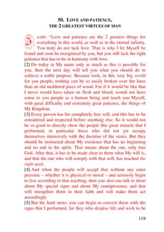 50. LOVE AND PATIENCE,
               THE 2 GREATEST VIRTUES OF MAN



I      SAID:  “Love and patience are the 2 greatest things for
       everything in this world, as well as in the eternal infinity.
       You truly do not lack love. That is why I let Myself be
found and soon be recognized by you, but you still lack the right
patience that has to be in harmony with love.
[2] Do today in My name only as much as this is possible for
you, then the next day will tell you what you should do to
achieve a noble purpose. Because look, in this very big world
for you people, nothing can be so easily broken over the knee
than an old moldered piece of wood. For if it would be like that
I never would have taken on flesh and blood, would not have
come to you people as a human being and teach you Myself,
with great difficulty and extremely great patience, the things of
My Kingdom.
[3] Every person has his completely free will, and this has to be
considered and respected before anything else. So it would not
be so good to directly show the people this great miracle that I
performed, in particular those who did not yet occupy
themselves intensively with the doctrine of the stoics. But they
should be instructed about My existence that has no beginning
and no end in the spirit. That means about the one, only true
God. After that, it has to be made clear to them what My will is,
and that the one who will comply with that will, has reached the
right goal.
[4] And when the people will accept that without any outer
pressure – whether it is physical or moral – and seriously begin
to live according to that teaching, then you also can talk to them
about My special signs and about My omnipresence, and that
will strengthen them in their faith and will make them act
accordingly.
[5] But the hard stoics you can begin to convert them with the
signs that I performed, for they who despise life and wish to be

                                                               119
 