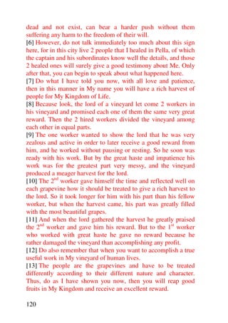 dead and not exist, can bear a harder push without them
suffering any harm to the freedom of their will.
[6] However, do not talk immediately too much about this sign
here, for in this city live 2 people that I healed in Pella, of which
the captain and his subordinates know well the details, and those
2 healed ones will surely give a good testimony about Me. Only
after that, you can begin to speak about what happened here.
[7] Do what I have told you now, with all love and patience,
then in this manner in My name you will have a rich harvest of
people for My Kingdom of Life.
[8] Because look, the lord of a vineyard let come 2 workers in
his vineyard and promised each one of them the same very great
reward. Then the 2 hired workers divided the vineyard among
each other in equal parts.
[9] The one worker wanted to show the lord that he was very
zealous and active in order to later receive a good reward from
him, and he worked without pausing or resting. So he soon was
ready with his work. But by the great haste and impatience his
work was for the greatest part very messy, and the vineyard
produced a meager harvest for the lord.
[10] The 2nd worker gave himself the time and reflected well on
each grapevine how it should be treated to give a rich harvest to
the lord. So it took longer for him with his part than his fellow
worker, but when the harvest came, his part was greatly filled
with the most beautiful grapes.
[11] And when the lord gathered the harvest he greatly praised
the 2nd worker and gave him his reward. But to the 1st worker
who worked with great haste he gave no reward because he
rather damaged the vineyard than accomplishing any profit.
[12] Do also remember that when you want to accomplish a true
useful work in My vineyard of human lives.
[13] The people are the grapevines and have to be treated
differently according to their different nature and character.
Thus, do as I have shown you now, then you will reap good
fruits in My Kingdom and receive an excellent reward.

120
 