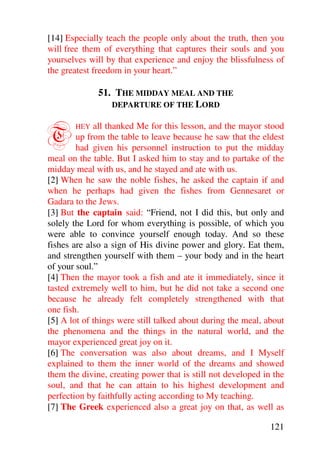 [14] Especially teach the people only about the truth, then you
will free them of everything that captures their souls and you
yourselves will by that experience and enjoy the blissfulness of
the greatest freedom in your heart.”

              51. THE MIDDAY MEAL AND THE
                 DEPARTURE OF THE LORD



T      HEY   all thanked Me for this lesson, and the mayor stood
        up from the table to leave because he saw that the eldest
        had given his personnel instruction to put the midday
meal on the table. But I asked him to stay and to partake of the
midday meal with us, and he stayed and ate with us.
[2] When he saw the noble fishes, he asked the captain if and
when he perhaps had given the fishes from Gennesaret or
Gadara to the Jews.
[3] But the captain said: “Friend, not I did this, but only and
solely the Lord for whom everything is possible, of which you
were able to convince yourself enough today. And so these
fishes are also a sign of His divine power and glory. Eat them,
and strengthen yourself with them – your body and in the heart
of your soul.”
[4] Then the mayor took a fish and ate it immediately, since it
tasted extremely well to him, but he did not take a second one
because he already felt completely strengthened with that
one fish.
[5] A lot of things were still talked about during the meal, about
the phenomena and the things in the natural world, and the
mayor experienced great joy on it.
[6] The conversation was also about dreams, and I Myself
explained to them the inner world of the dreams and showed
them the divine, creating power that is still not developed in the
soul, and that he can attain to his highest development and
perfection by faithfully acting according to My teaching.
[7] The Greek experienced also a great joy on that, as well as

                                                              121
 