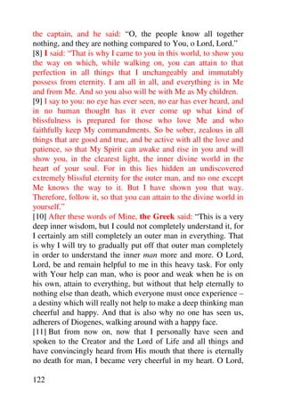 the captain, and he said: “O, the people know all together
nothing, and they are nothing compared to You, o Lord, Lord.”
[8] I said: “That is why I came to you in this world, to show you
the way on which, while walking on, you can attain to that
perfection in all things that I unchangeably and immutably
possess from eternity. I am all in all, and everything is in Me
and from Me. And so you also will be with Me as My children.
[9] I say to you: no eye has ever seen, no ear has ever heard, and
in no human thought has it ever come up what kind of
blissfulness is prepared for those who love Me and who
faithfully keep My commandments. So be sober, zealous in all
things that are good and true, and be active with all the love and
patience, so that My Spirit can awake and rise in you and will
show you, in the clearest light, the inner divine world in the
heart of your soul. For in this lies hidden an undiscovered
extremely blissful eternity for the outer man, and no one except
Me knows the way to it. But I have shown you that way.
Therefore, follow it, so that you can attain to the divine world in
yourself.”
[10] After these words of Mine, the Greek said: “This is a very
deep inner wisdom, but I could not completely understand it, for
I certainly am still completely an outer man in everything. That
is why I will try to gradually put off that outer man completely
in order to understand the inner man more and more. O Lord,
Lord, be and remain helpful to me in this heavy task. For only
with Your help can man, who is poor and weak when he is on
his own, attain to everything, but without that help eternally to
nothing else than death, which everyone must once experience –
a destiny which will really not help to make a deep thinking man
cheerful and happy. And that is also why no one has seen us,
adherers of Diogenes, walking around with a happy face.
[11] But from now on, now that I personally have seen and
spoken to the Creator and the Lord of Life and all things and
have convincingly heard from His mouth that there is eternally
no death for man, I became very cheerful in my heart. O Lord,

122
 
