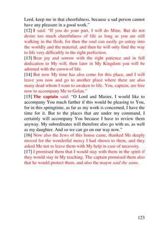 Lord, keep me in that cheerfulness, because a sad person cannot
have any pleasure in a good work.”
[12] I said: “If you do your part, I will do Mine. But do not
desire too much cheerfulness of life as long as you are still
walking in the flesh, for then the soul can easily go astray into
the worldly and the material, and then he will only find the way
to life very difficultly in the right perfection.
[13] Bear joy and sorrow with the right patience and in full
dedication to My will, then later in My Kingdom you will be
adorned with the crown of life.
[14] But now My time has also come for this place, and I will
leave you now and go to another place where there are also
many dead whom I want to awaken to life. You, captain, are free
now to accompany Me to Golan.”
[15] The captain said: “O Lord and Master, I would like to
accompany You much farther if this would be pleasing to You,
for in this springtime, as far as my work is concerned, I have the
time for it. But to the places that are under my command, I
certainly will accompany You because I have to review them
anyway. My subordinates will therefore also go with us, as well
as my daughter. And so we can go on our way now.”
[16] Now also the Jews of this house came, thanked Me deeply
moved for the wonderful mercy I had shown to them, and they
asked Me not to leave them with My help in case of necessity.
[17] I promised them that I would stay with them in the spirit if
they would stay in My teaching. The captain promised them also
that he would protect them, and also the mayor said the same.




                                                              123
 