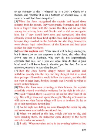 to act contrary to this – whether he is a Jew, a Greek or a
Roman, and whether it is on a Sabbath or another day, is the
same – he will feel how sharp it is.”
[5] When the Jews recognized the captain and heard those
remarks from his mouth, they were greatly frightened and asked
him to forgive them with the excuse that they did not see him
among the arriving Jews and Greeks and so did not recognize
him, for if they would have seen and recognized him they
certainly would not have held up the Jews and questioned them
because they traveled on the Sabbath, for also they themselves
were always loyal subordinates of the Romans and had great
respect for their wise laws.
[6] Now the captain said: “This time it will be forgiven to you,
but in future do not ask anymore to the Jews, also when they
arrive here on a Sabbath, why they do not appropriately
celebrate that day. For if you will once more do that in your
blind zeal I will know how to chastise you for that. And now
move on, or return to your dirty houses.”
[7] Then the Jews bowed deeply before the captain and
withdrew quickly into the city, for they thought that in a short
time perhaps 100 soldiers would follow the captain, and they did
not want to meet them. So they thought that it would be wiser to
return to their houses.
[8] When the Jews were returning to their houses, the captain
asked Me where I would take residence for the night in this city.
[9] I said: “Friend, there is a Jewish inn on the other side of the
city. We will go there and spend the night. The day of tomorrow
will show us what further things will have to be done. So let us
go to that mentioned Jewish inn.”
[10] As the night was falling we went through the rather big city
and so we soon reached the mentioned inn.
[11] When we arrived at this inn, which was not so big, and
were standing there, the innkeeper came directly to the porch
and asked what we wanted.
[12] I said: “When travelers arrive in the evening before an inn,

                                                               125
 