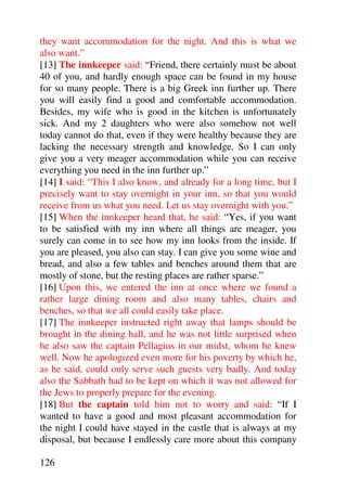 they want accommodation for the night. And this is what we
also want.”
[13] The innkeeper said: “Friend, there certainly must be about
40 of you, and hardly enough space can be found in my house
for so many people. There is a big Greek inn further up. There
you will easily find a good and comfortable accommodation.
Besides, my wife who is good in the kitchen is unfortunately
sick. And my 2 daughters who were also somehow not well
today cannot do that, even if they were healthy because they are
lacking the necessary strength and knowledge. So I can only
give you a very meager accommodation while you can receive
everything you need in the inn further up.”
[14] I said: “This I also know, and already for a long time, but I
precisely want to stay overnight in your inn, so that you would
receive from us what you need. Let us stay overnight with you.”
[15] When the innkeeper heard that, he said: “Yes, if you want
to be satisfied with my inn where all things are meager, you
surely can come in to see how my inn looks from the inside. If
you are pleased, you also can stay. I can give you some wine and
bread, and also a few tables and benches around them that are
mostly of stone, but the resting places are rather sparse.”
[16] Upon this, we entered the inn at once where we found a
rather large dining room and also many tables, chairs and
benches, so that we all could easily take place.
[17] The innkeeper instructed right away that lamps should be
brought in the dining hall, and he was not little surprised when
he also saw the captain Pellagius in our midst, whom he knew
well. Now he apologized even more for his poverty by which he,
as he said, could only serve such guests very badly. And today
also the Sabbath had to be kept on which it was not allowed for
the Jews to properly prepare for the evening.
[18] But the captain told him not to worry and said: “If I
wanted to have a good and most pleasant accommodation for
the night I could have stayed in the castle that is always at my
disposal, but because I endlessly care more about this company

126
 