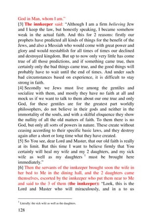 God in Man, whom I am.”
[3] The innkeeper said: “Although I am a firm believing Jew
and I keep the law, but honestly speaking, I became somehow
weak in the actual faith. And this for 2 reasons: firstly our
prophets have predicted all kinds of things for the benefit of the
Jews, and also a Messiah who would come with great power and
glory and would reestablish for all times of times our declined
and destroyed kingdom. But up to now only very little has come
true of all those predictions, and if something came true, then
certainly only the bad things came true, and the good things will
probably have to wait until the end of times. And under such
bad circumstances based on experience, it is difficult to stay
strong in faith.
[4] Secondly we Jews must live among the gentiles and
socialize with them, and mostly they have no faith at all and
mock us if we want to talk to them about our one true and only
God, for these gentiles are for the greatest part worldly
philosophers, do not believe in their gods and neither in the
immortality of the souls, and with a skilful eloquence they show
the nullity of all the old matters of faith. To them there is no
God, but only all sorts of powers in nature. These create without
ceasing according to their specific basic laws, and they destroy
again after a short or long time what they have created.
[5] So You see, dear Lord and Master, that our old faith is really
at its limit. But this time I want to believe firmly that You
certainly will heal my wife and my 2 daughters, and my sick
wife as well as my daughters 1 must be brought here
immediately.”
[6] Then the servants of the innkeeper brought soon the wife in
her bed to Me in the dining hall, and the 2 daughters came
themselves, escorted by the innkeeper who put them near to Me
and said to the 3 of them (the innkeeper): “Look, this is the
Lord and Master who will miraculously, and in a to us

1
    Literally: the sick wife as well as the daughters.

128
 