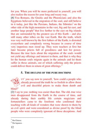 for you. When you will be more perfected in yourself, you will
also realize the reason for your long and weary way.
[8] You Romans, the Greeks and the Phoenicians and also the
Egyptians believed in the migration of the soul, and still believe
in it today, just like the Persians, Indians, the Sihinites1 on the
other side of the high mountains in the vast, big and far east, and
another large people2 that live further to the east on big islands
that are surrounded by the greatest sea of this Earth – and also
still many other tribes on the vast Earth. But the truth, which
was very well known by the first fathers of the Earth, is distorted
everywhere and completely wrong because in course of time
very imperious men stood up. They were teachers at first but
later became priests full of greediness and lust for power.
Because the true facts about the migration of the souls would
not yield any offerings and interest to them, and that is why they
let the human souls migrate again in the animals and let them
suffer in those animals, out of which suffering only the priests
could deliver them in return of great offerings.”

               5. THE DECLINE OF THE PURE DOCTRINE


‘B             UT’ you say now to yourself, ‘how could a people who
               already possessed the truth be so foolish to allow those
               evil and deceitful priests to make them dumb and
blind?’
[2] I say to you: nothing was easier than that. The old, true wise
men disappeared from the Earth in the course of time, and
already during their earthly life certain magicians and
fortunetellers came to the forefront who confirmed their
teaching with all kinds of wonders that were shown to them by
an evil spirit and were considered as divine proof by the blind
people who were completely ignorant of those deceptions. And

1
    The Chinese.
2
    The Japanese.

12
 